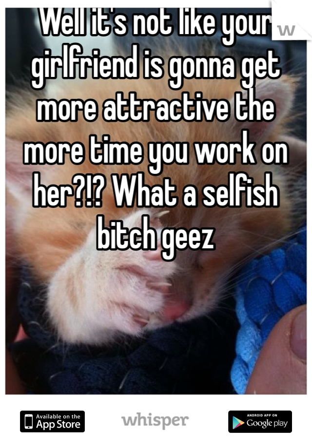 Well it's not like your girlfriend is gonna get more attractive the more time you work on her?!? What a selfish bitch geez