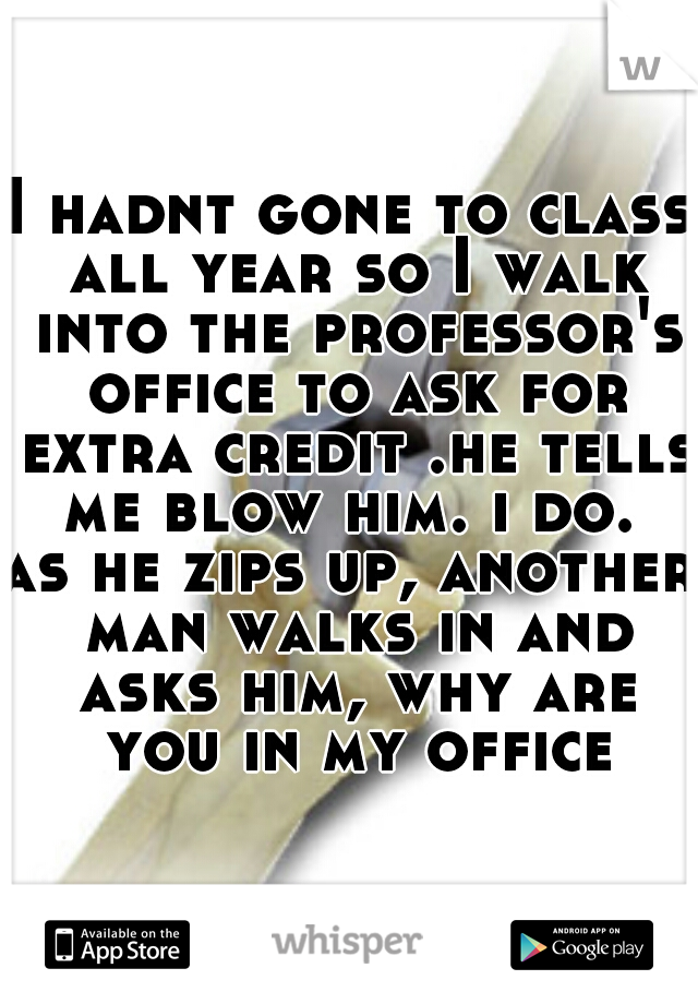 I hadnt gone to class all year so I walk into the professor's office to ask for extra credit .he tells me blow him. i do. 
as he zips up, another man walks in and asks him, why are you in my office?