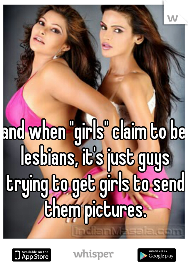 and when "girls" claim to be lesbians, it's just guys trying to get girls to send them pictures.