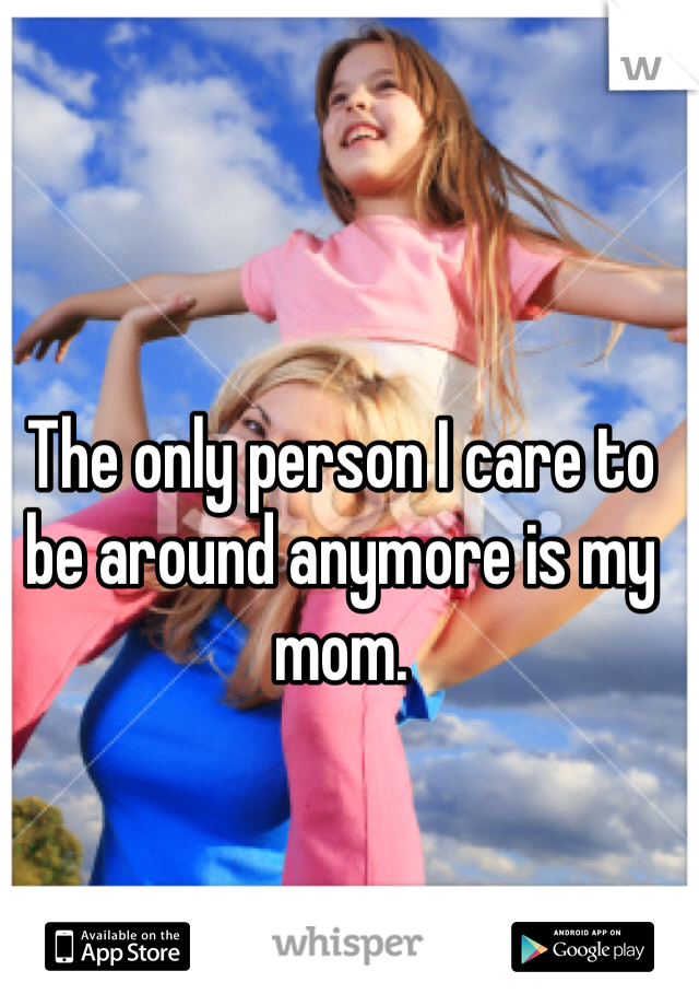 The only person I care to be around anymore is my mom.