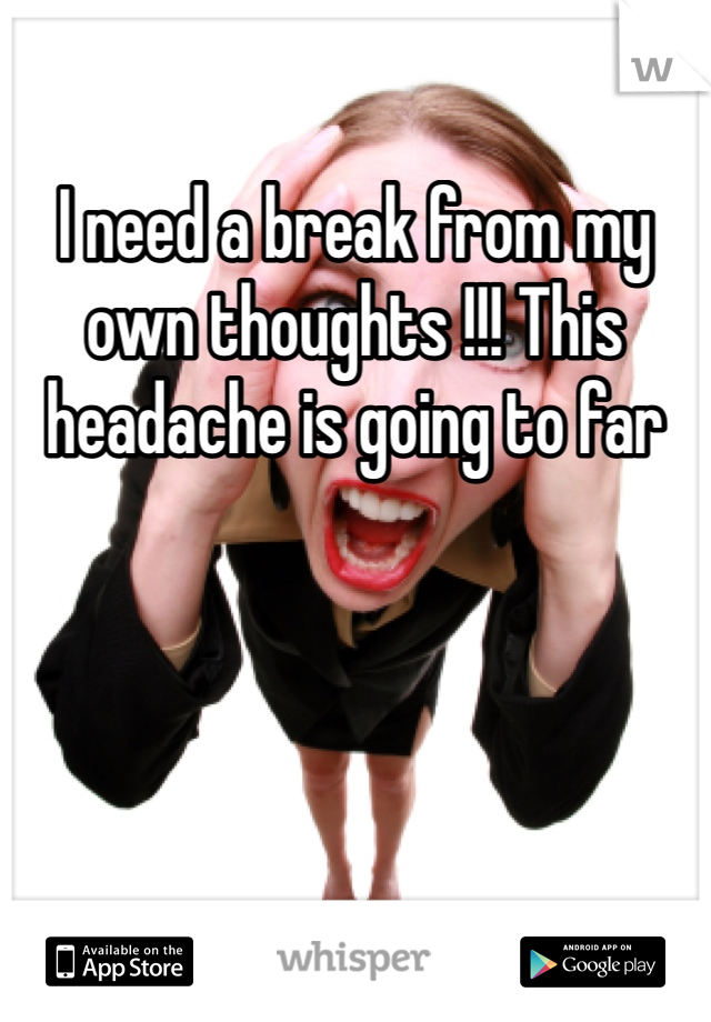 I need a break from my own thoughts !!! This headache is going to far 