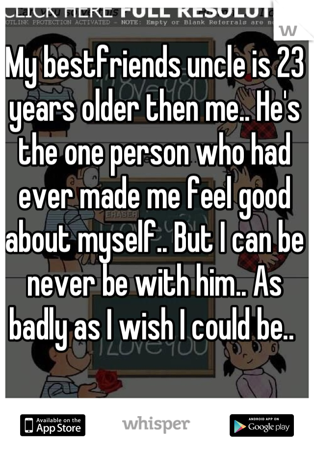My bestfriends uncle is 23 years older then me.. He's the one person who had ever made me feel good about myself.. But I can be never be with him.. As badly as I wish I could be.. 