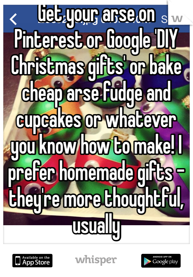 Get your arse on Pinterest or Google 'DIY Christmas gifts' or bake cheap arse fudge and cupcakes or whatever you know how to make! I prefer homemade gifts - they're more thoughtful, usually