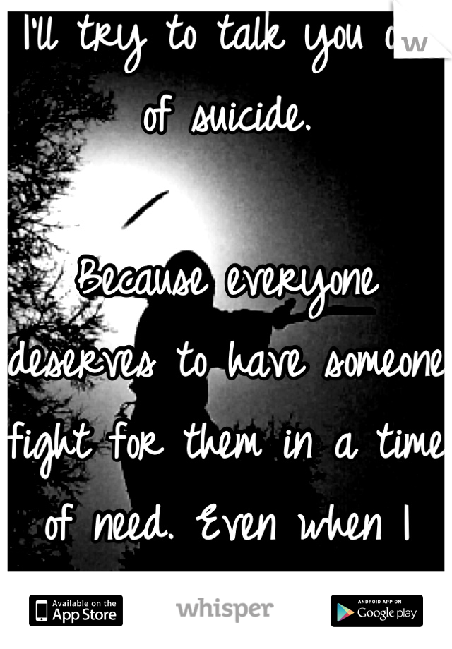 I'll try to talk you out of suicide.

Because everyone deserves to have someone fight for them in a time of need. Even when I didn't. 