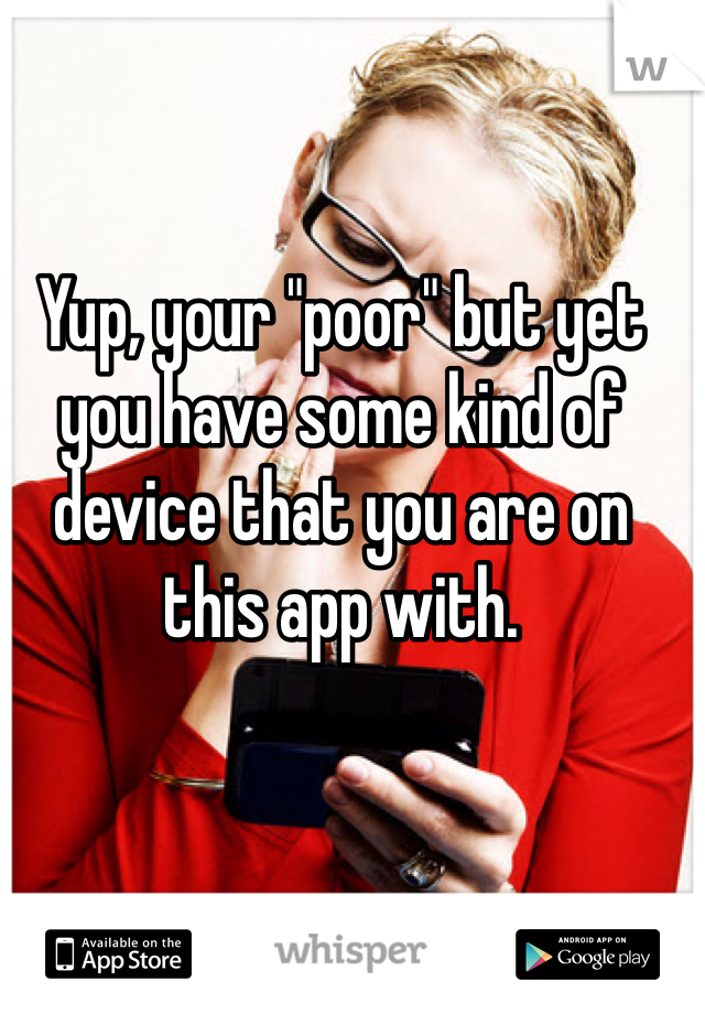 Yup, your "poor" but yet you have some kind of device that you are on this app with. 