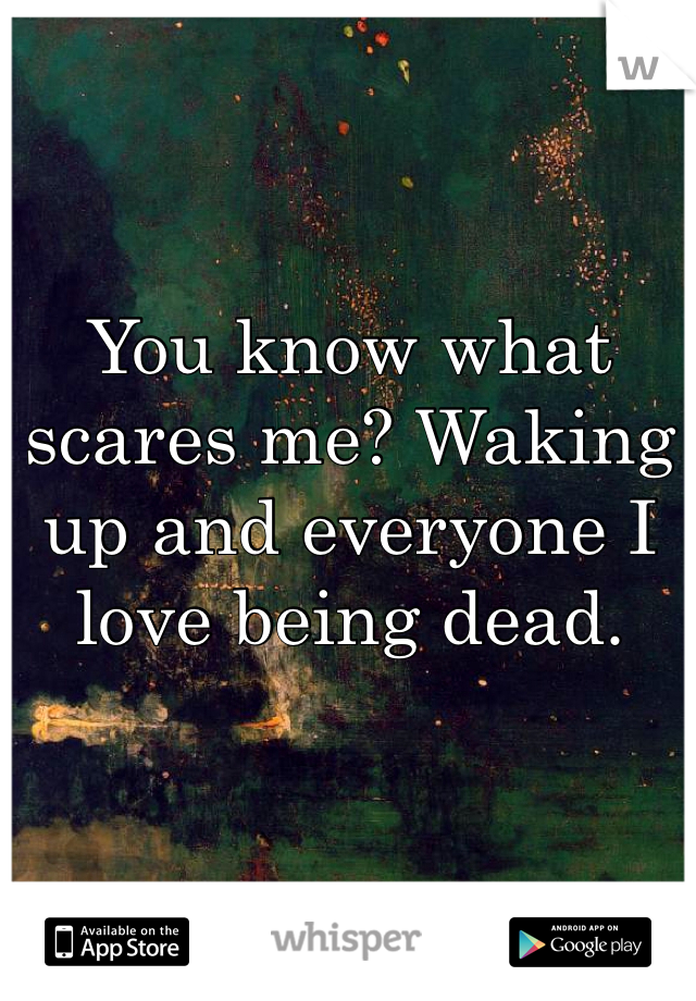 You know what scares me? Waking up and everyone I love being dead. 