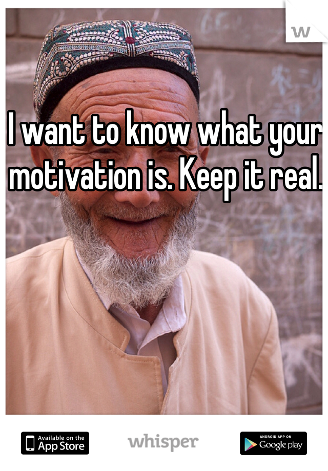 I want to know what your motivation is. Keep it real. 