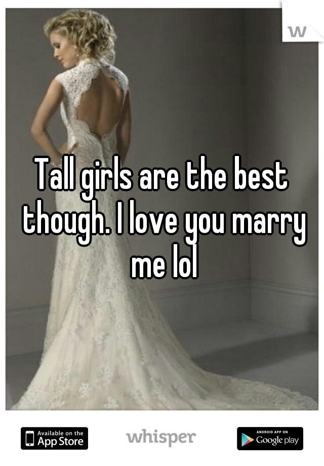 Tall girls are the best though. I love you marry me lol