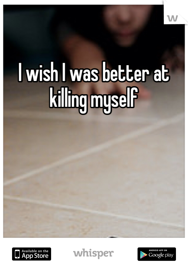 I wish I was better at killing myself 