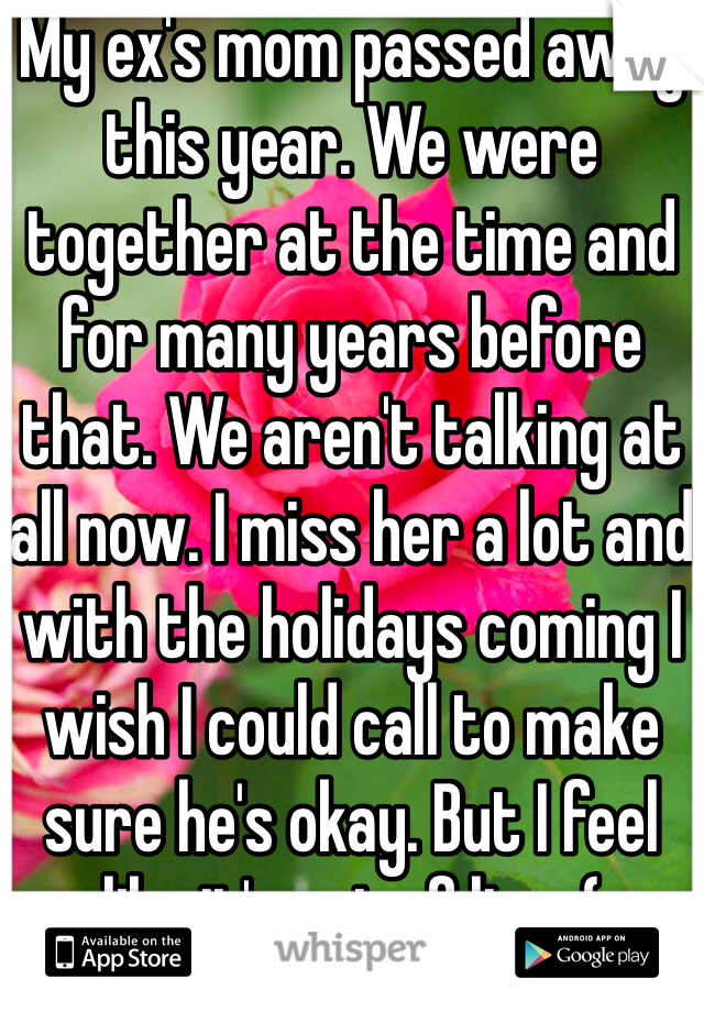My ex's mom passed away this year. We were together at the time and for many years before that. We aren't talking at all now. I miss her a lot and with the holidays coming I wish I could call to make sure he's okay. But I feel like it's out of line :(