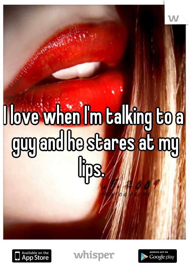 I love when I'm talking to a guy and he stares at my lips.  