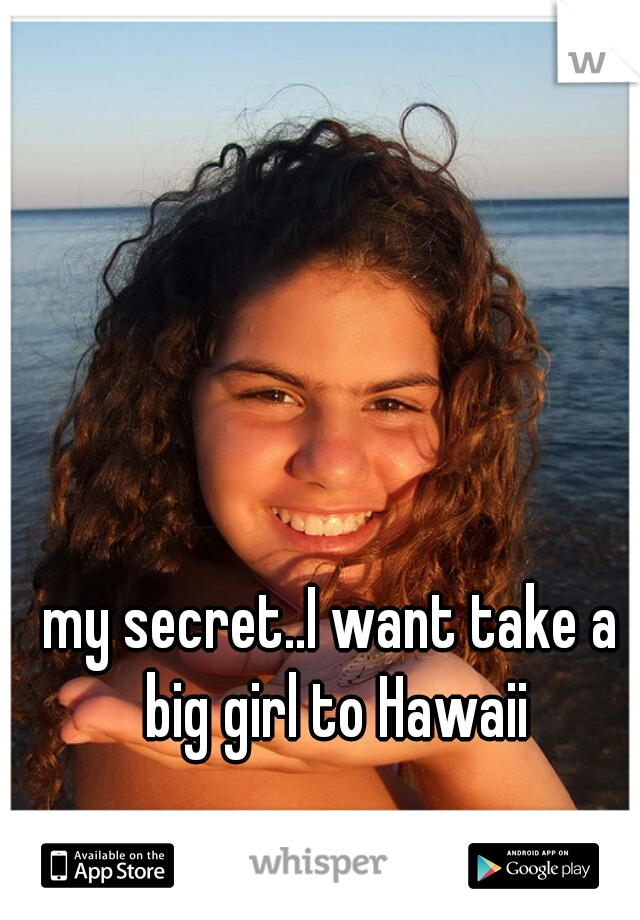 my secret..I want take a big girl to Hawaii