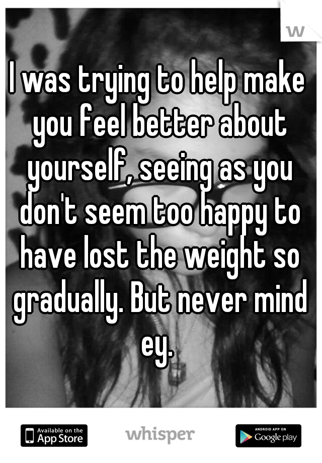 I was trying to help make you feel better about yourself, seeing as you don't seem too happy to have lost the weight so gradually. But never mind ey. 
