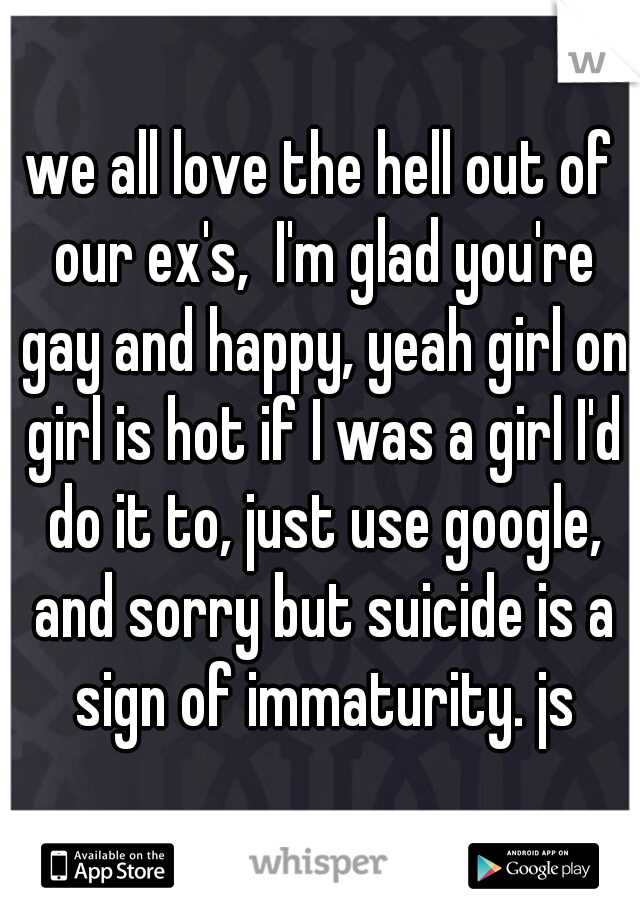 we all love the hell out of our ex's,  I'm glad you're gay and happy, yeah girl on girl is hot if I was a girl I'd do it to, just use google, and sorry but suicide is a sign of immaturity. js