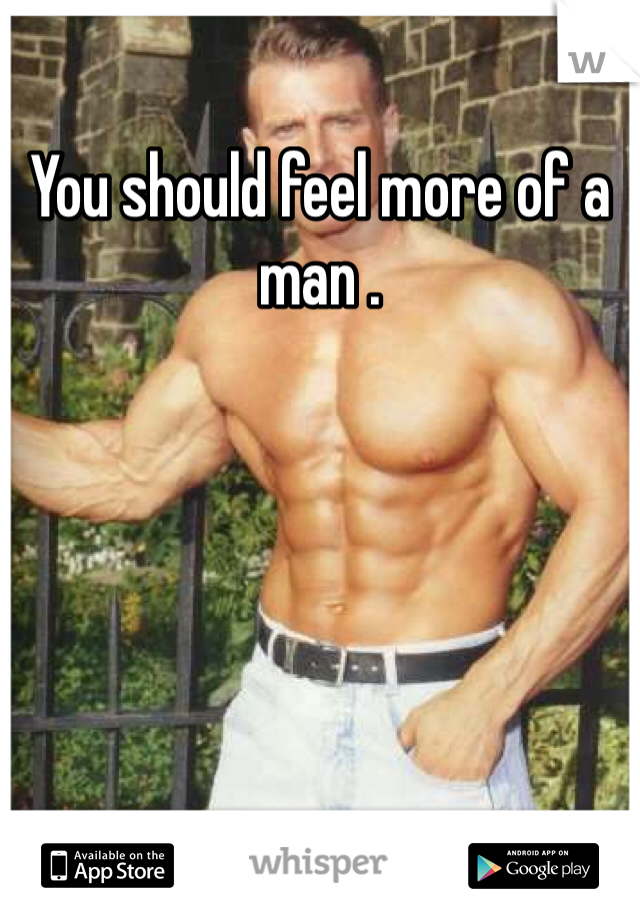 You should feel more of a man .