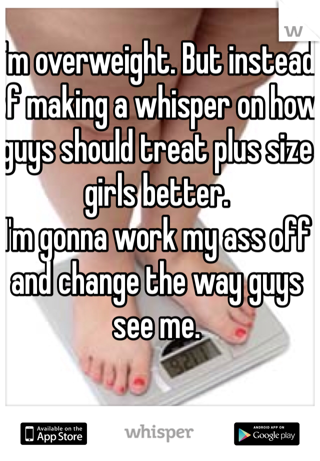 I'm overweight. But instead of making a whisper on how guys should treat plus size girls better. 
I'm gonna work my ass off and change the way guys see me. 