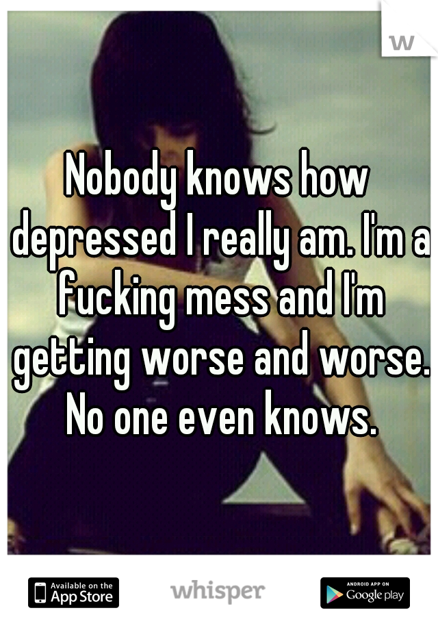 Nobody knows how depressed I really am. I'm a fucking mess and I'm getting worse and worse. No one even knows.