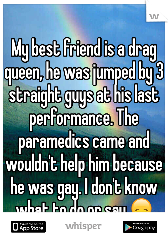 My best friend is a drag queen, he was jumped by 3 straight guys at his last performance. The paramedics came and wouldn't help him because he was gay. I don't know what to do or say 😞