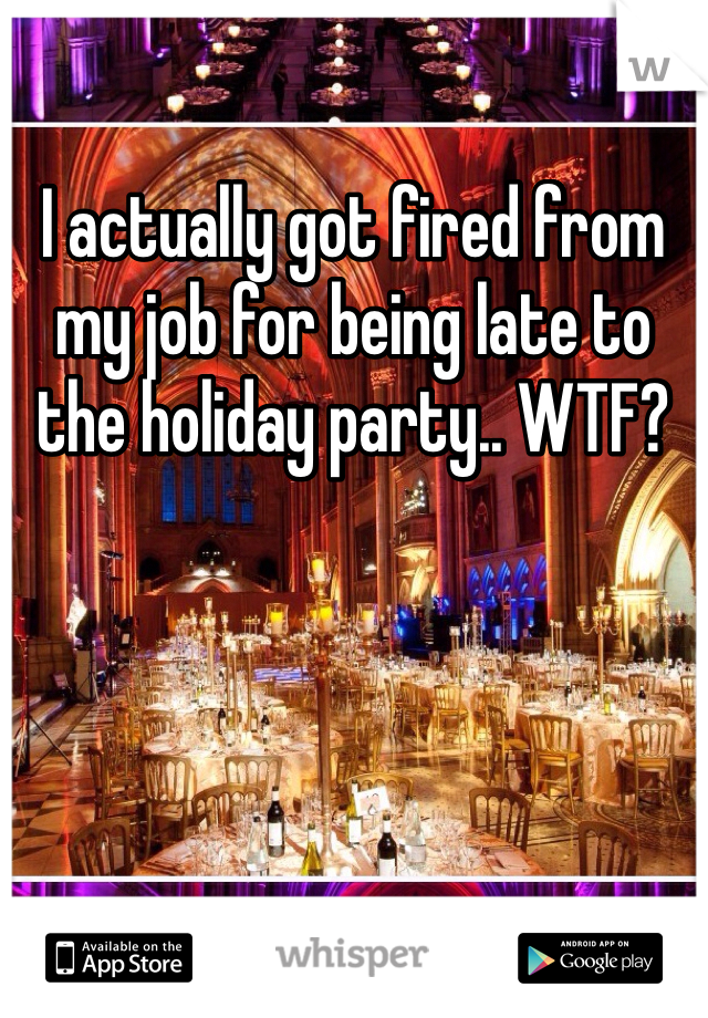 I actually got fired from my job for being late to the holiday party.. WTF?