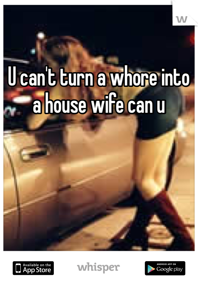 U can't turn a whore into a house wife can u