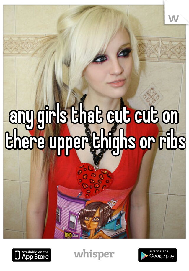 any girls that cut cut on there upper thighs or ribs?