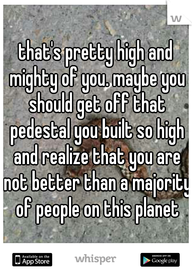 that's pretty high and mighty of you. maybe you should get off that pedestal you built so high and realize that you are not better than a majority of people on this planet