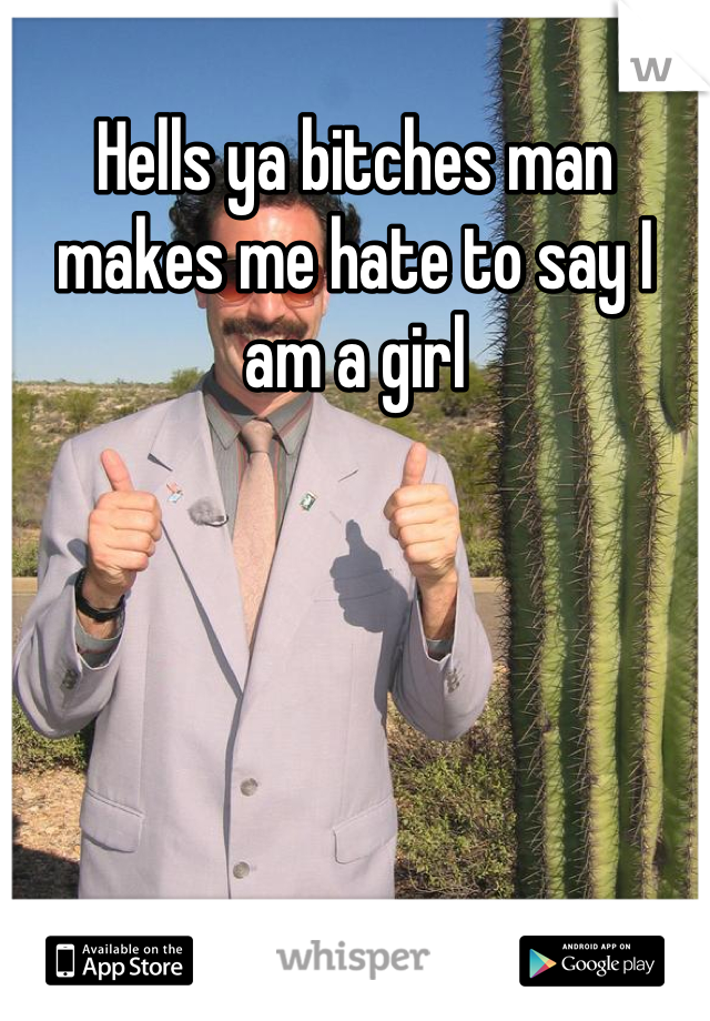 Hells ya bitches man makes me hate to say I am a girl