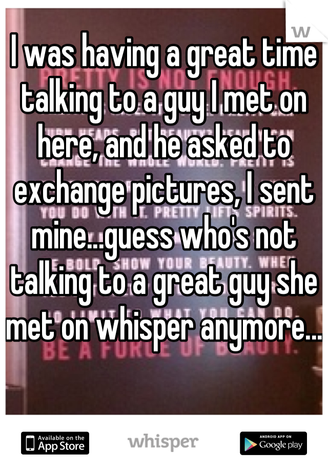 I was having a great time talking to a guy I met on here, and he asked to exchange pictures, I sent mine...guess who's not talking to a great guy she met on whisper anymore...