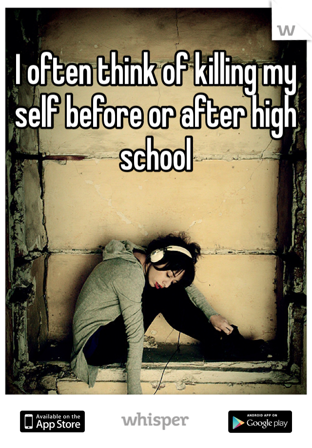 I often think of killing my self before or after high school