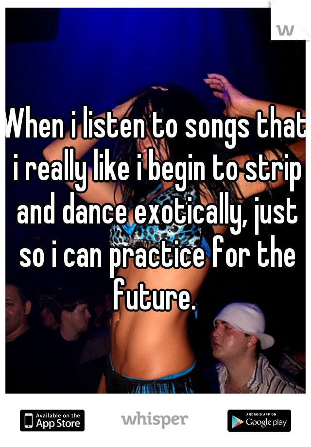 When i listen to songs that i really like i begin to strip and dance exotically, just so i can practice for the future. 