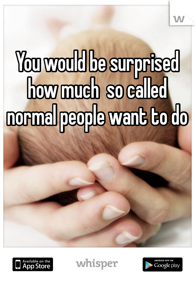 You would be surprised how much  so called normal people want to do