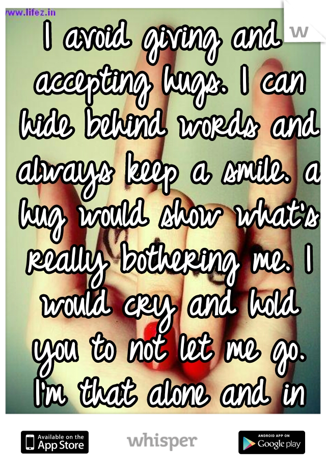 I avoid giving and accepting hugs. I can hide behind words and always keep a smile. a hug would show what's really bothering me. I would cry and hold you to not let me go. I'm that alone and in pain.