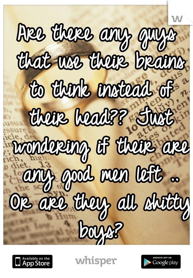 Are there any guys that use their brains to think instead of their head?? Just wondering if their are any good men left .. Or are they all shitty boys?
