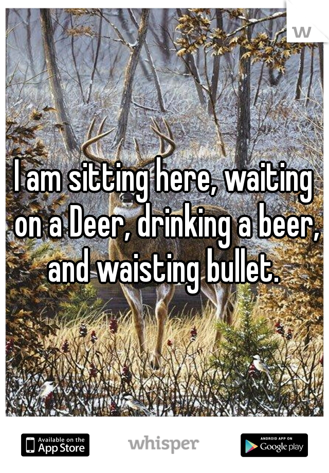 I am sitting here, waiting on a Deer, drinking a beer, and waisting bullet. 