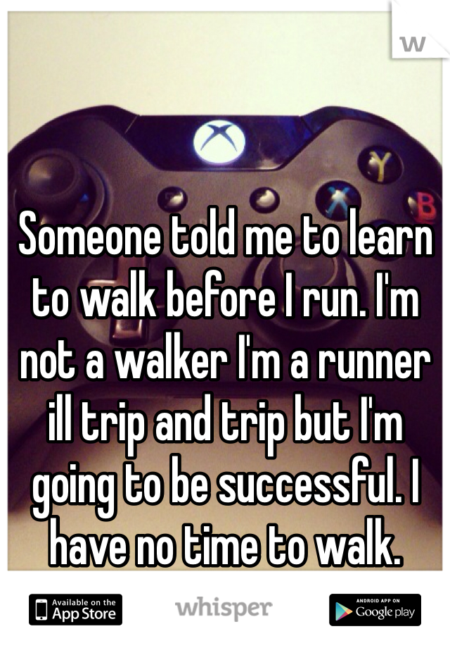 Someone told me to learn to walk before I run. I'm not a walker I'm a runner ill trip and trip but I'm going to be successful. I have no time to walk. 