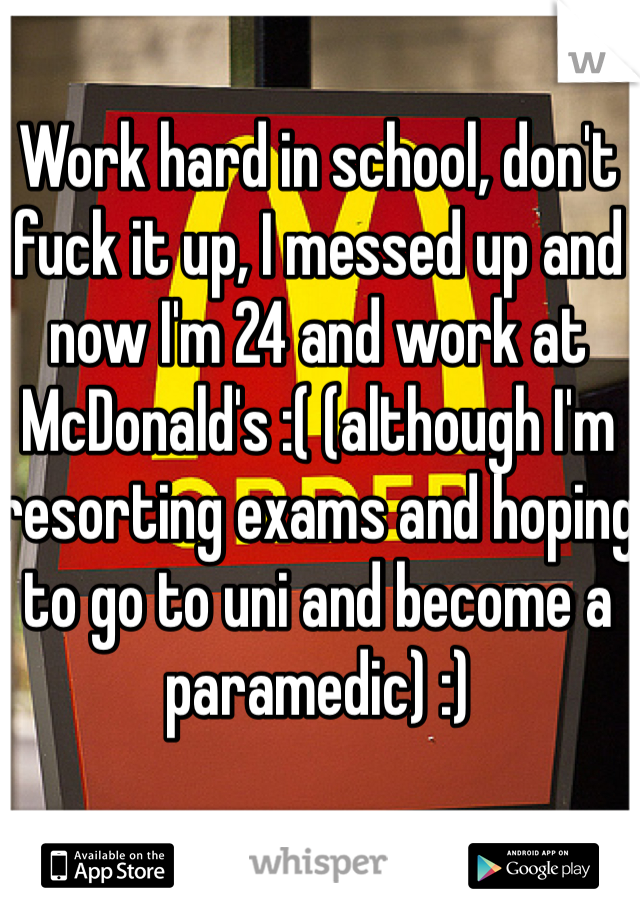 Work hard in school, don't fuck it up, I messed up and now I'm 24 and work at McDonald's :( (although I'm resorting exams and hoping to go to uni and become a paramedic) :)