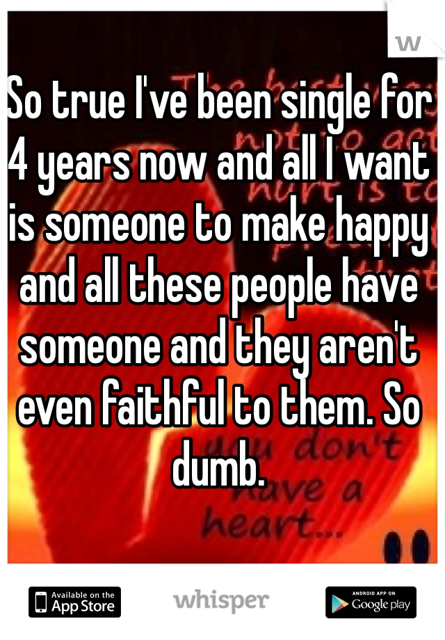 So true I've been single for 4 years now and all I want is someone to make happy and all these people have someone and they aren't even faithful to them. So dumb. 