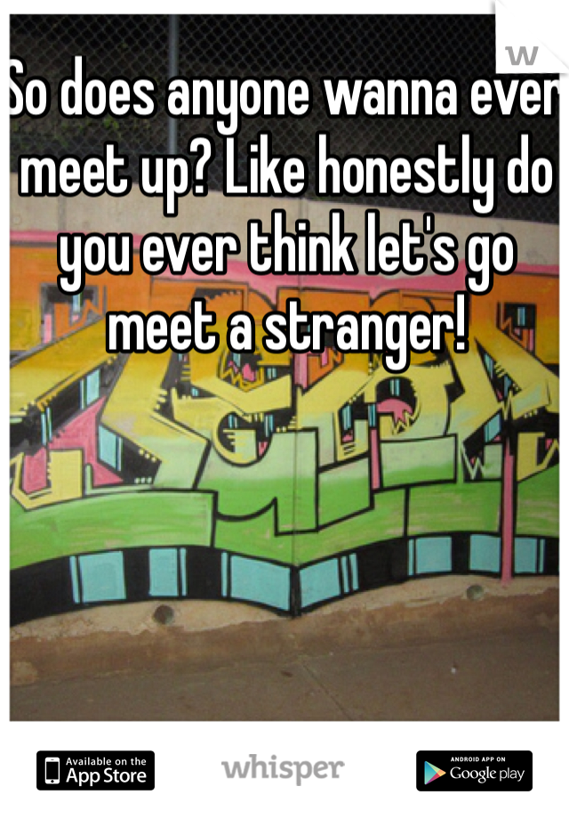 So does anyone wanna ever meet up? Like honestly do you ever think let's go meet a stranger! 