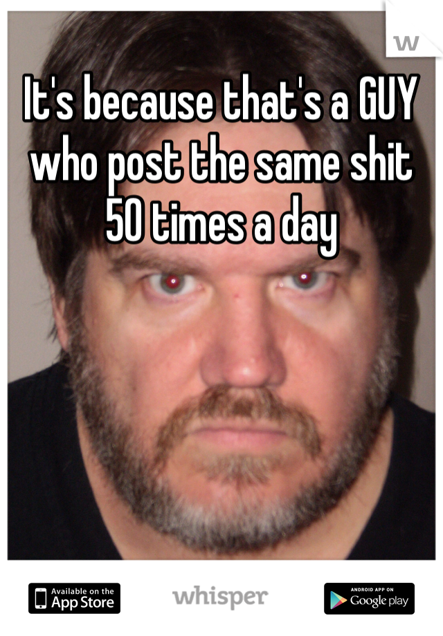 It's because that's a GUY who post the same shit 50 times a day