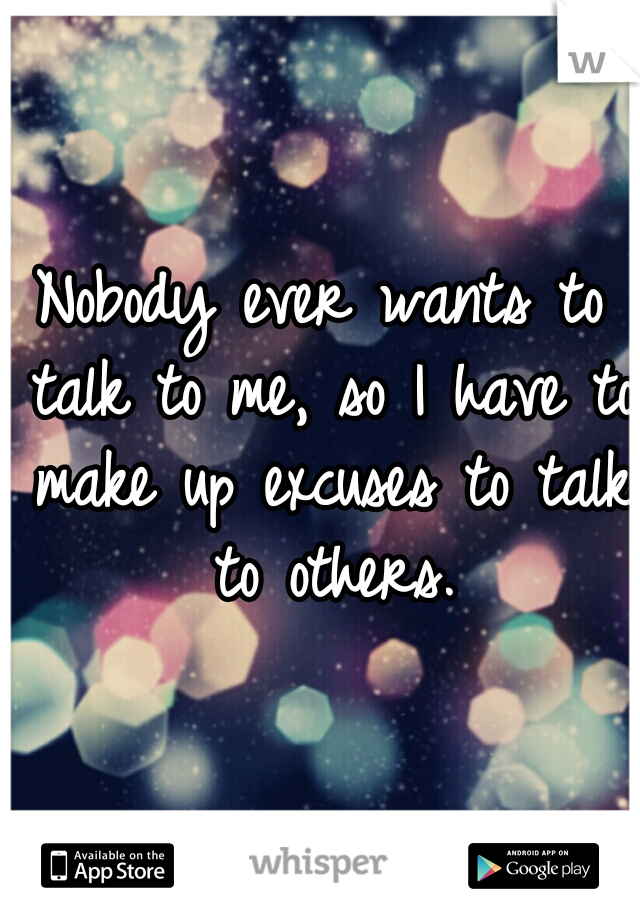 Nobody ever wants to talk to me, so I have to make up excuses to talk to others.