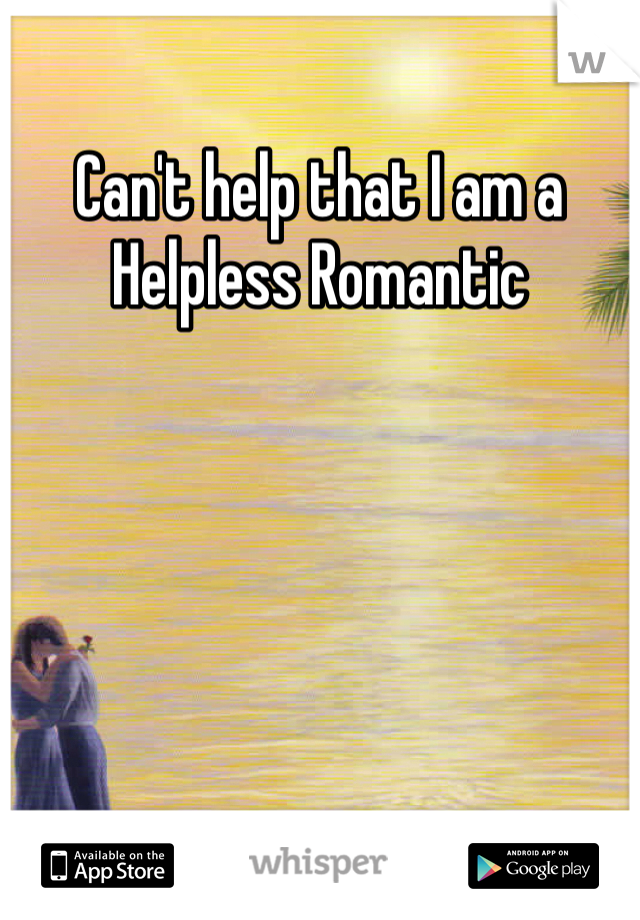Can't help that I am a Helpless Romantic 