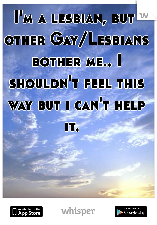 I'm a lesbian, but other Gay/Lesbians bother me.. I shouldn't feel this way but i can't help
 it.  