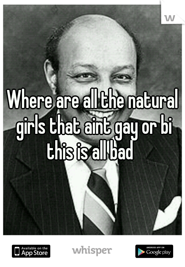 Where are all the natural girls that aint gay or bi this is all bad  