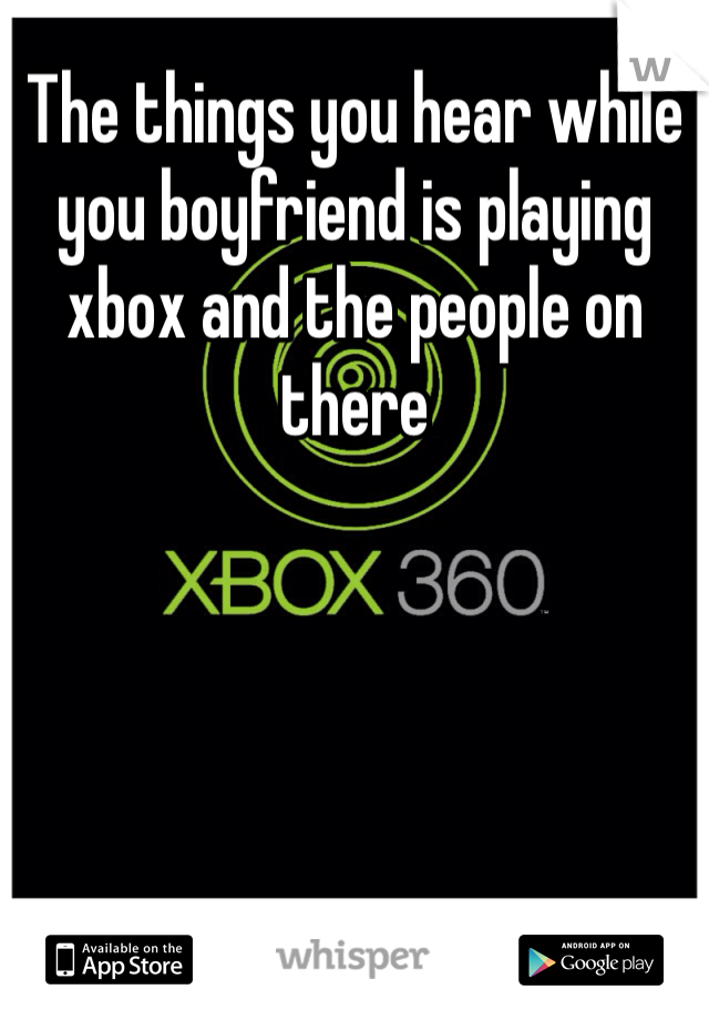 The things you hear while you boyfriend is playing xbox and the people on there 