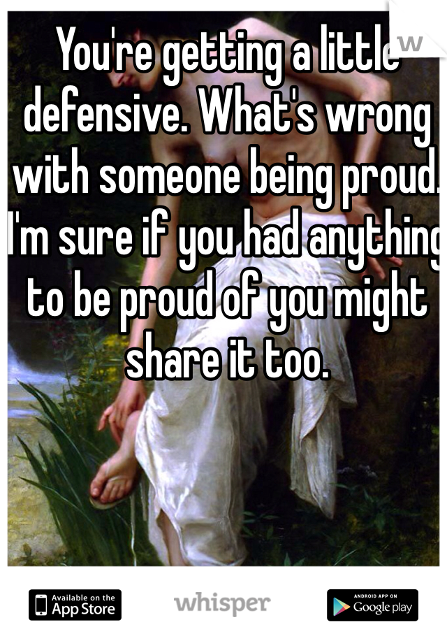You're getting a little defensive. What's wrong with someone being proud. I'm sure if you had anything to be proud of you might share it too.