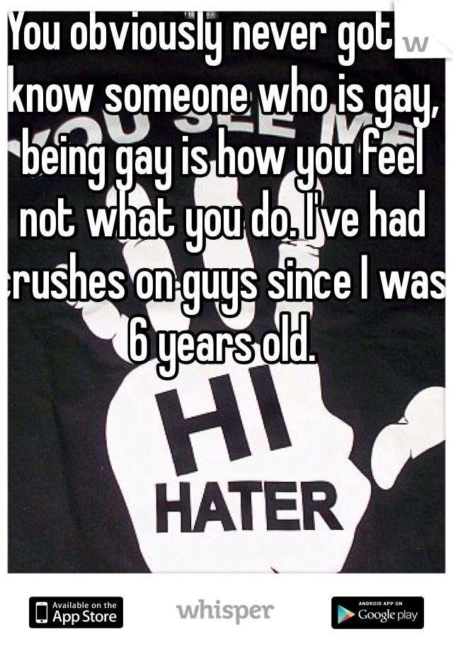 You obviously never got to know someone who is gay, being gay is how you feel not what you do. I've had crushes on guys since I was 6 years old.