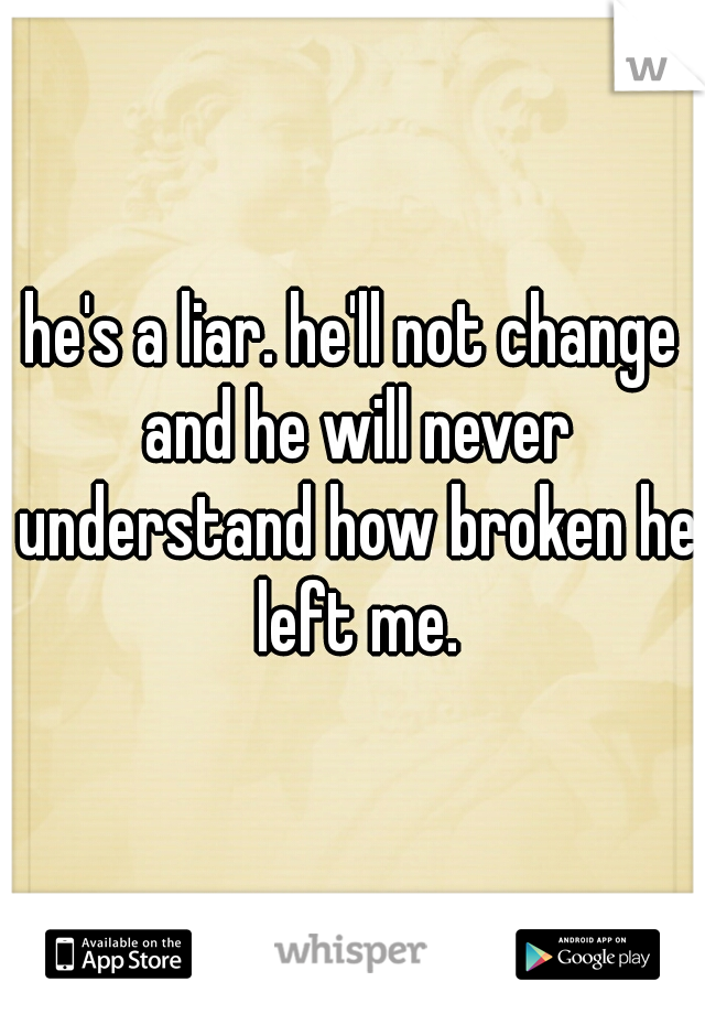 he's a liar. he'll not change and he will never understand how broken he left me.
