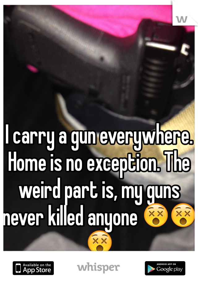 I carry a gun everywhere. Home is no exception. The weird part is, my guns never killed anyone 😵😵😵