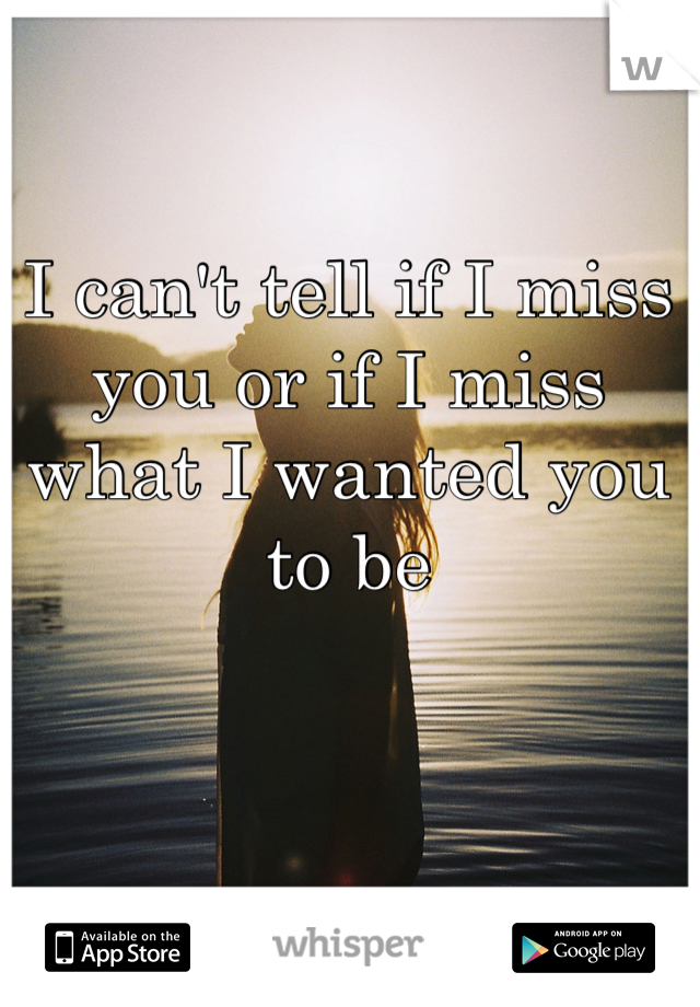 I can't tell if I miss you or if I miss what I wanted you to be