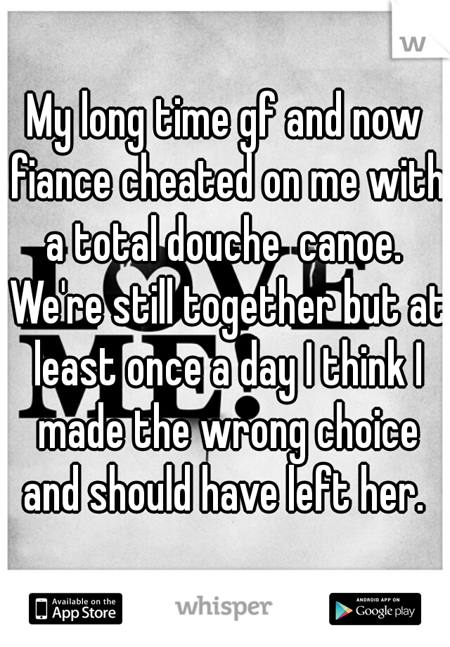 My long time gf and now fiance cheated on me with a total douche  canoe.  We're still together but at least once a day I think I made the wrong choice and should have left her. 